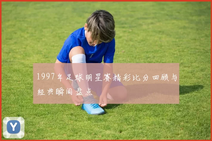 1997年足球明星赛精彩比分回顾与经典瞬间盘点
