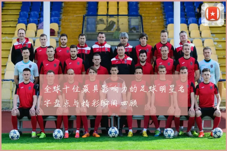 全球十位最具影响力的足球明星名字盘点与精彩瞬间回顾