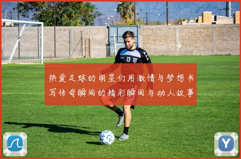 热爱足球的明星们用激情与梦想书写传奇瞬间的精彩瞬间与动人故事