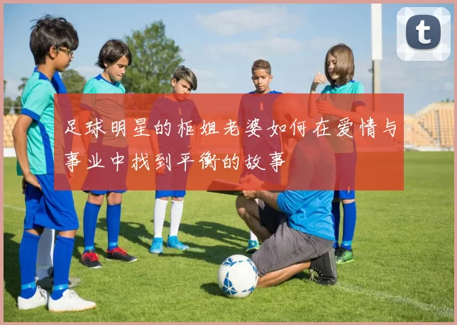 足球明星的柜姐老婆如何在爱情与事业中找到平衡的故事