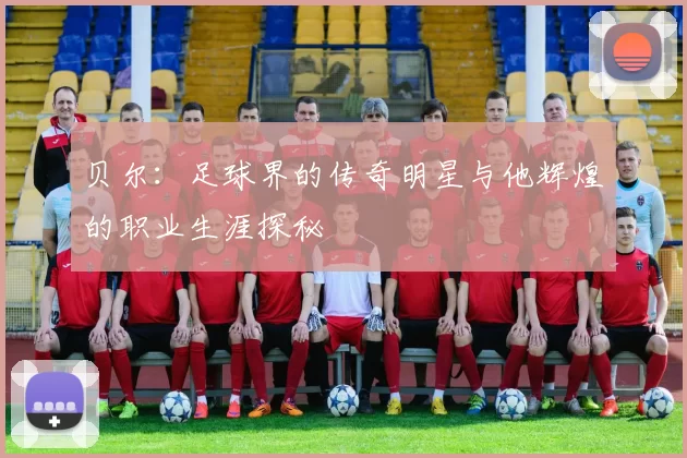 贝尔：足球界的传奇明星与他辉煌的职业生涯探秘