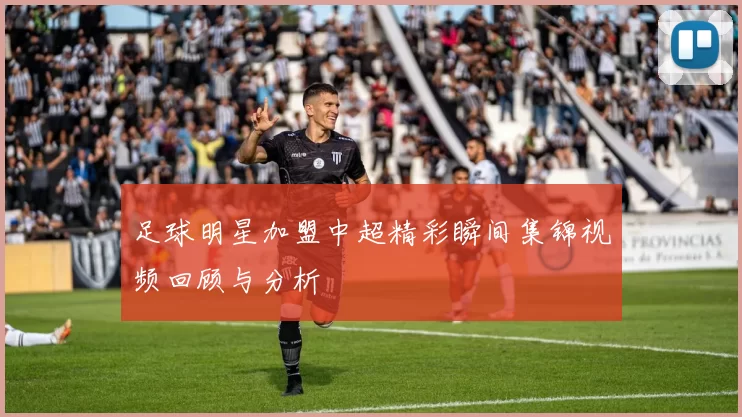 足球明星加盟中超精彩瞬间集锦视频回顾与分析