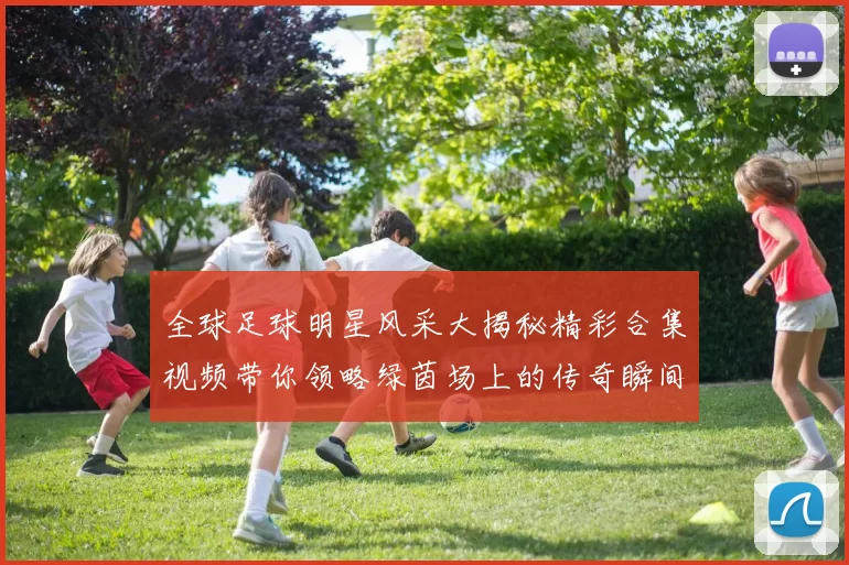 全球足球明星风采大揭秘精彩合集视频带你领略绿茵场上的传奇瞬间