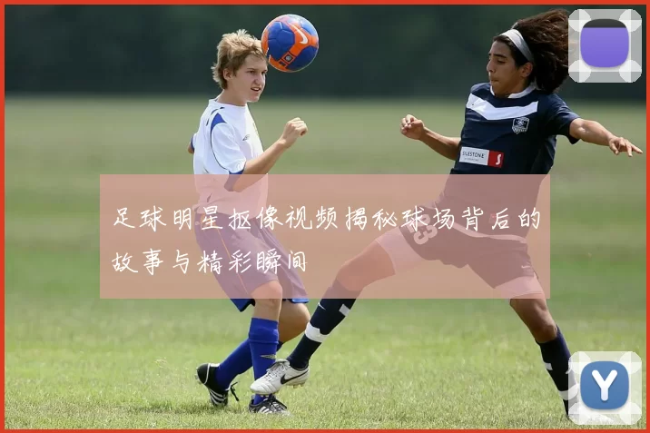 足球明星抠像视频揭秘球场背后的故事与精彩瞬间