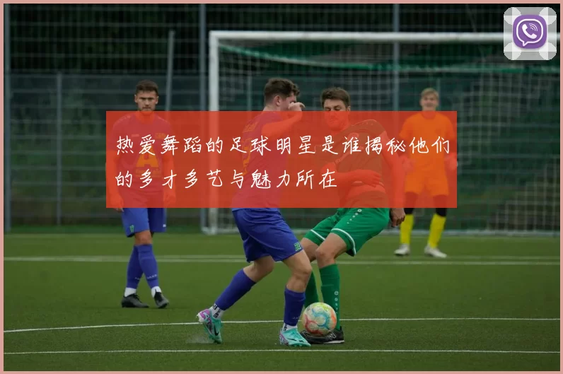 热爱舞蹈的足球明星是谁揭秘他们的多才多艺与魅力所在