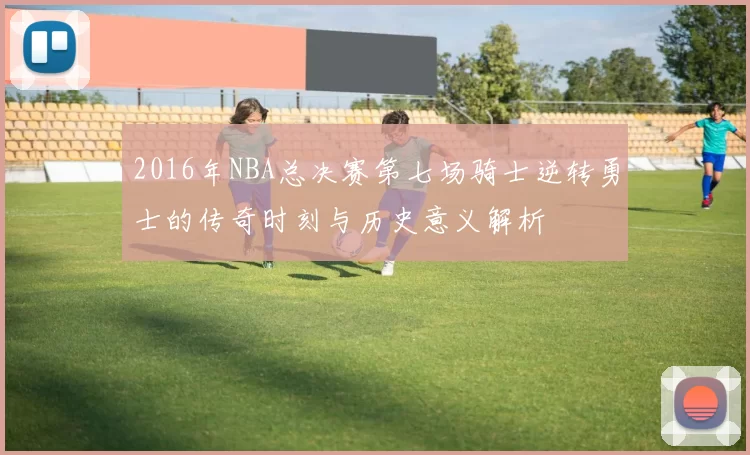 2016年NBA总决赛第七场骑士逆转勇士的传奇时刻与历史意义解析