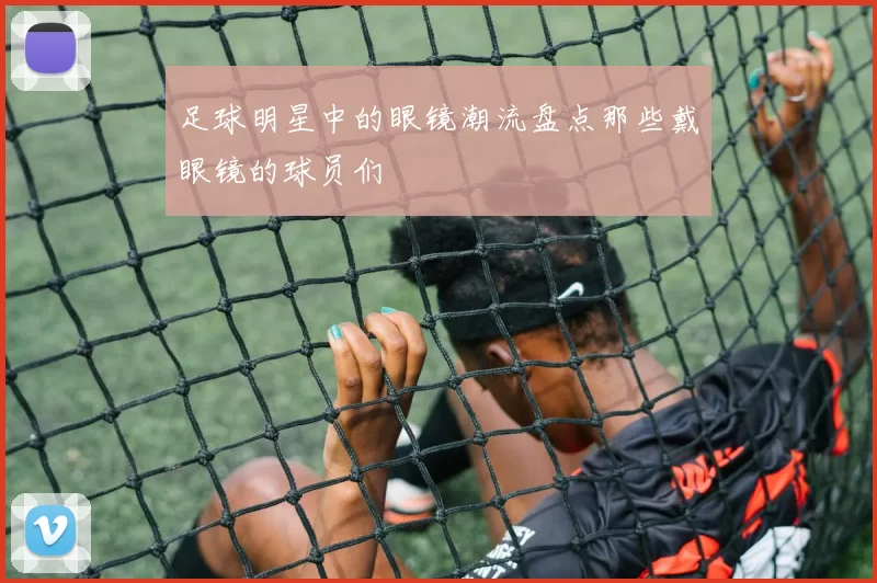 足球明星中的眼镜潮流盘点那些戴眼镜的球员们