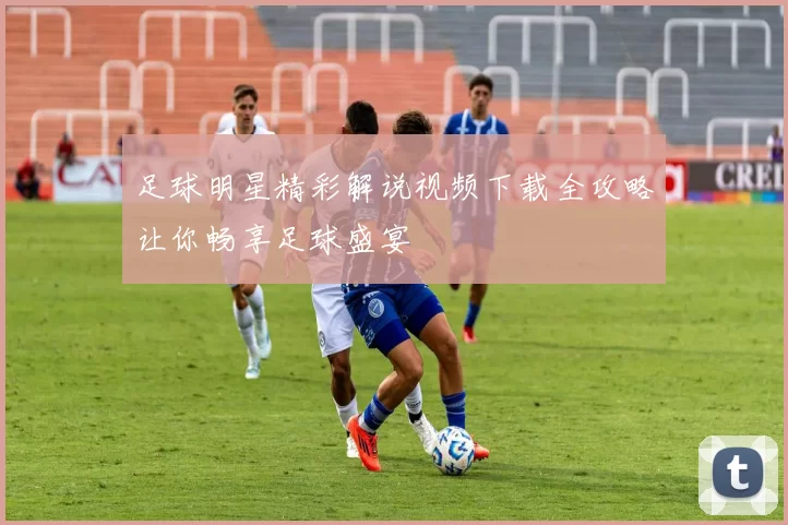 足球明星精彩解说视频下载全攻略让你畅享足球盛宴