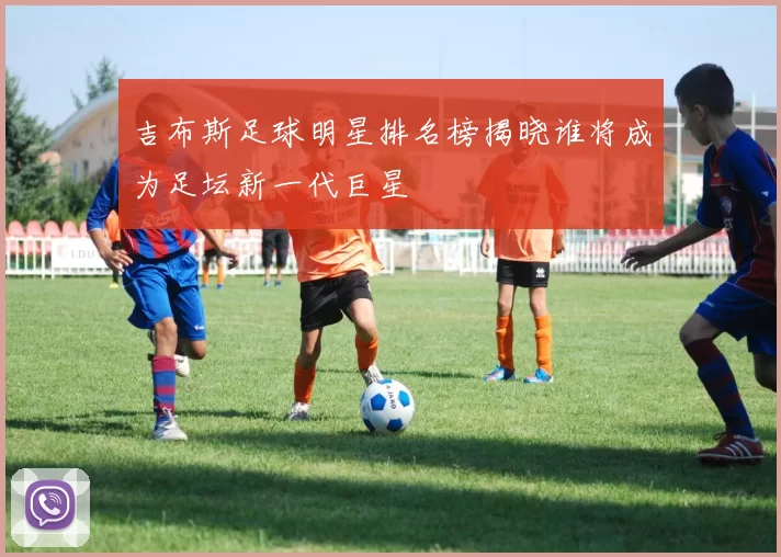 吉布斯足球明星排名榜揭晓谁将成为足坛新一代巨星