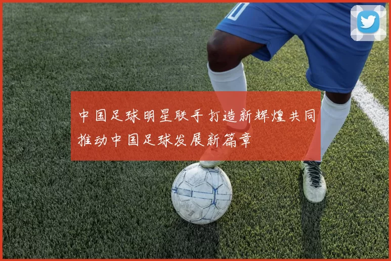 中国足球明星联手打造新辉煌共同推动中国足球发展新篇章