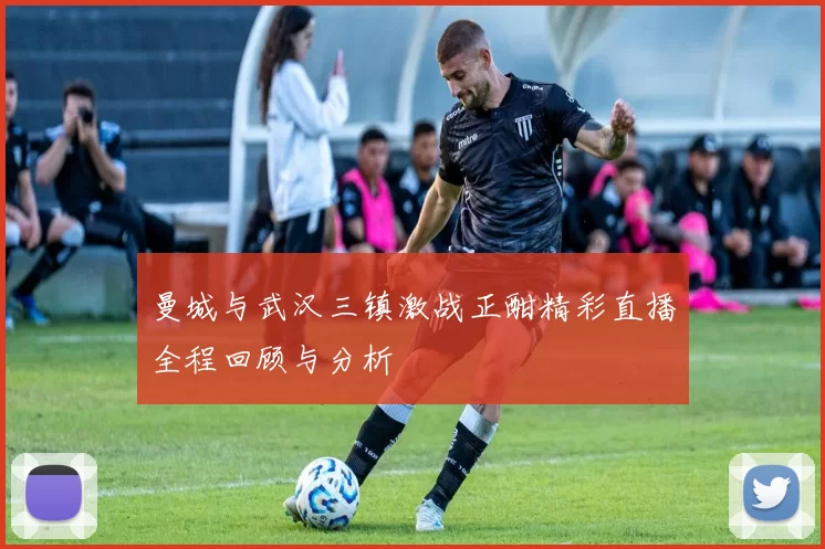曼城与武汉三镇激战正酣精彩直播全程回顾与分析