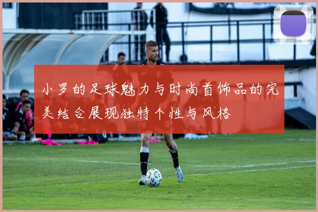 小罗的足球魅力与时尚首饰品的完美结合展现独特个性与风格