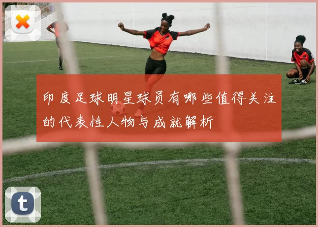 印度足球明星球员有哪些值得关注的代表性人物与成就解析