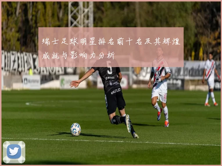 瑞士足球明星排名前十名及其辉煌成就与影响力分析