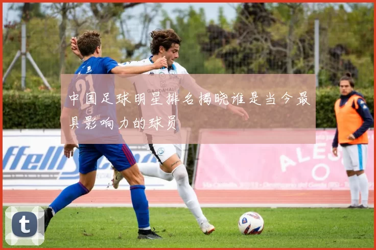 中国足球明星排名揭晓谁是当今最具影响力的球员