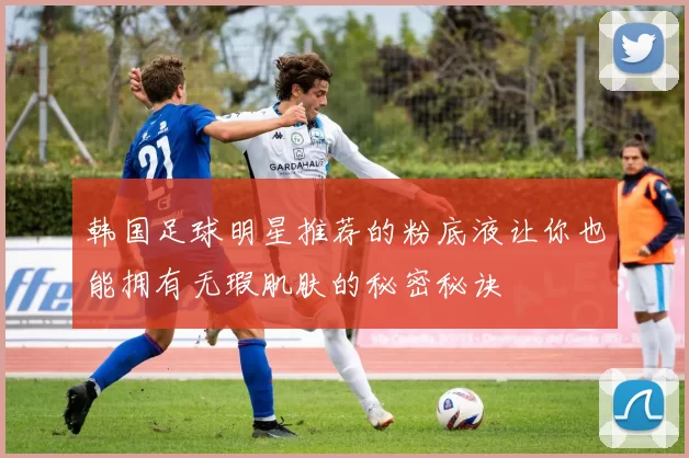 韩国足球明星推荐的粉底液让你也能拥有无瑕肌肤的秘密秘诀