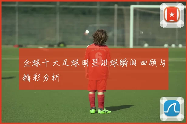 全球十大足球明星进球瞬间回顾与精彩分析