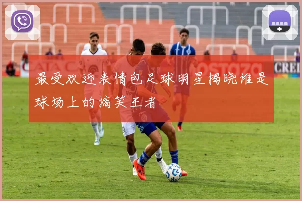 最受欢迎表情包足球明星揭晓谁是球场上的搞笑王者