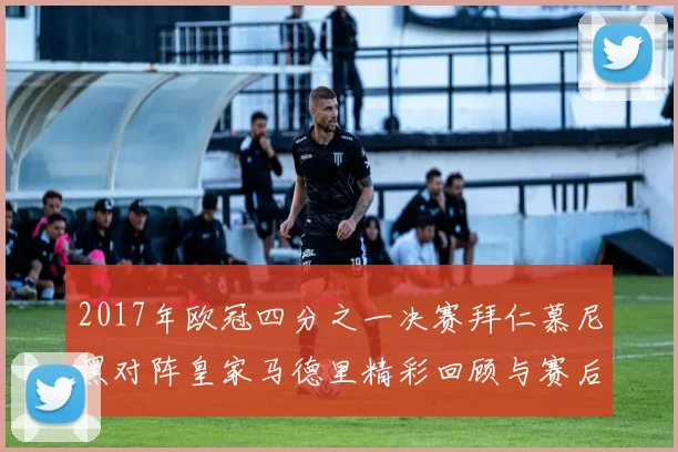 2017年欧冠四分之一决赛拜仁慕尼黑对阵皇家马德里精彩回顾与赛后分析