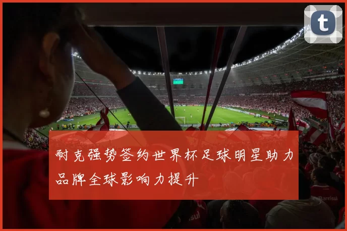 耐克强势签约世界杯足球明星助力品牌全球影响力提升
