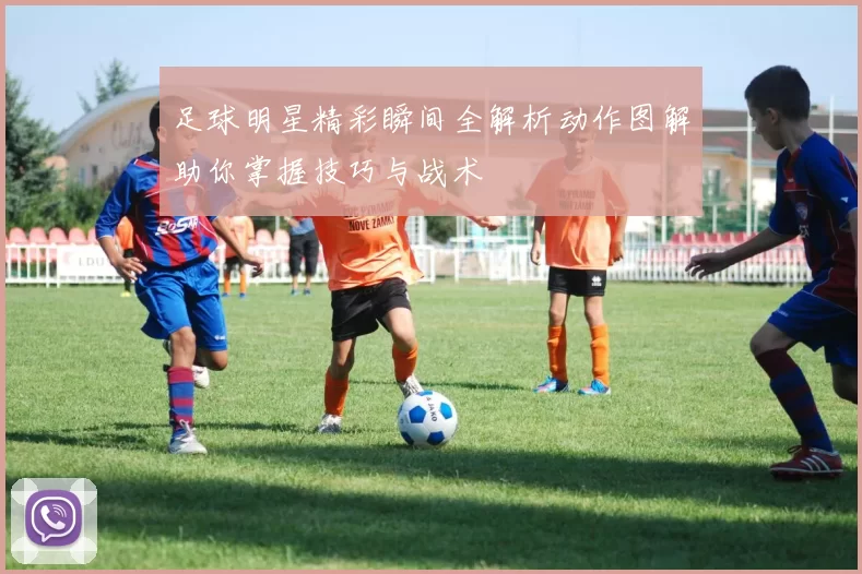 足球明星精彩瞬间全解析动作图解助你掌握技巧与战术
