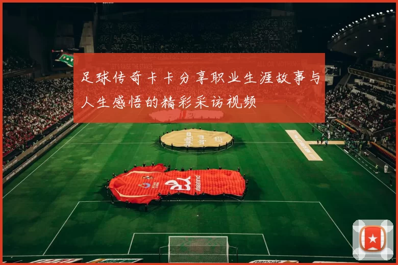足球传奇卡卡分享职业生涯故事与人生感悟的精彩采访视频
