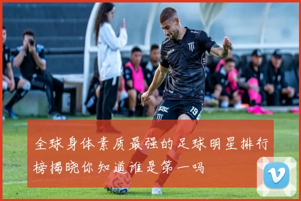 全球身体素质最强的足球明星排行榜揭晓你知道谁是第一吗