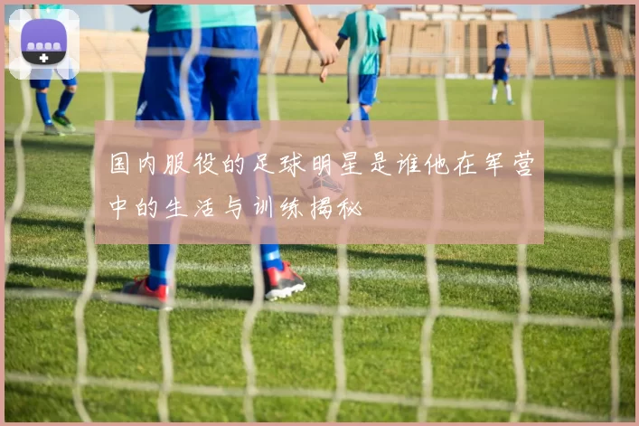 国内服役的足球明星是谁他在军营中的生活与训练揭秘