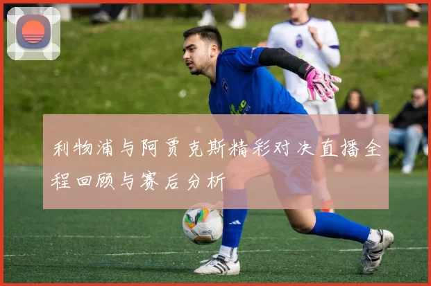 利物浦与阿贾克斯精彩对决直播全程回顾与赛后分析