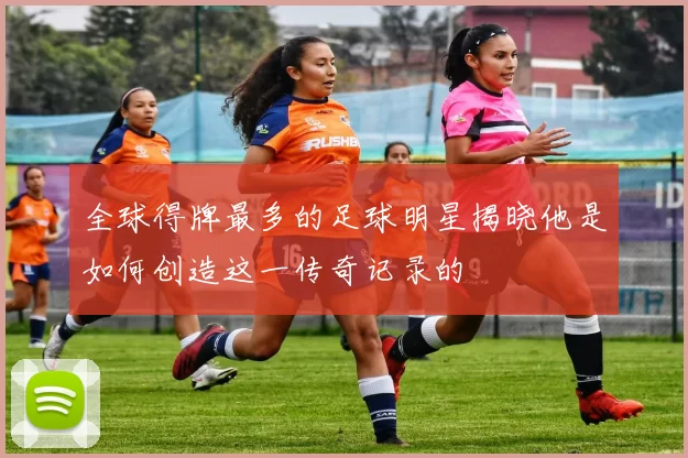 全球得牌最多的足球明星揭晓他是如何创造这一传奇记录的