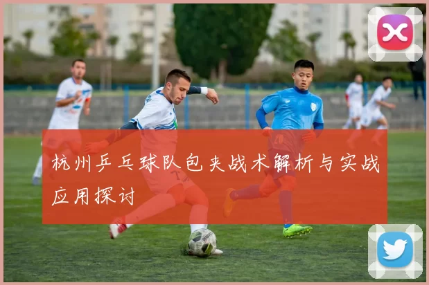 杭州乒乓球队包夹战术解析与实战应用探讨