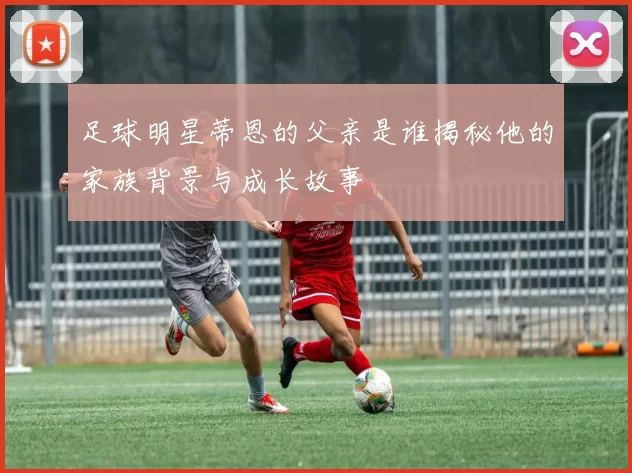 足球明星蒂恩的父亲是谁揭秘他的家族背景与成长故事