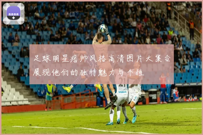 足球明星痞帅风格高清图片大集合展现他们的独特魅力与个性