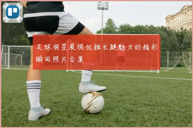 足球明星展现优雅长腿魅力的精彩瞬间照片合集