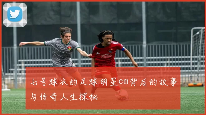七号球衣的足球明星em背后的故事与传奇人生探秘