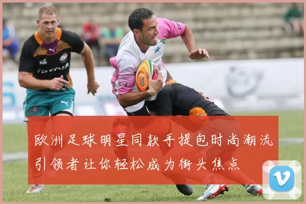 欧洲足球明星同款手提包时尚潮流引领者让你轻松成为街头焦点