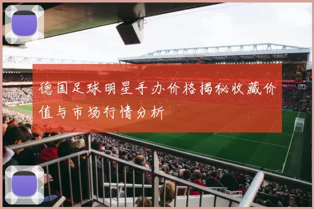 德国足球明星手办价格揭秘收藏价值与市场行情分析