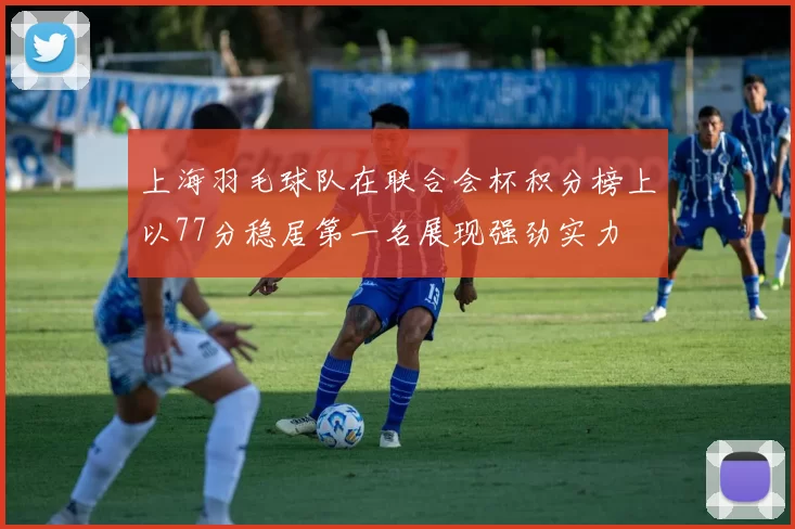 上海羽毛球队在联合会杯积分榜上以77分稳居第一名展现强劲实力