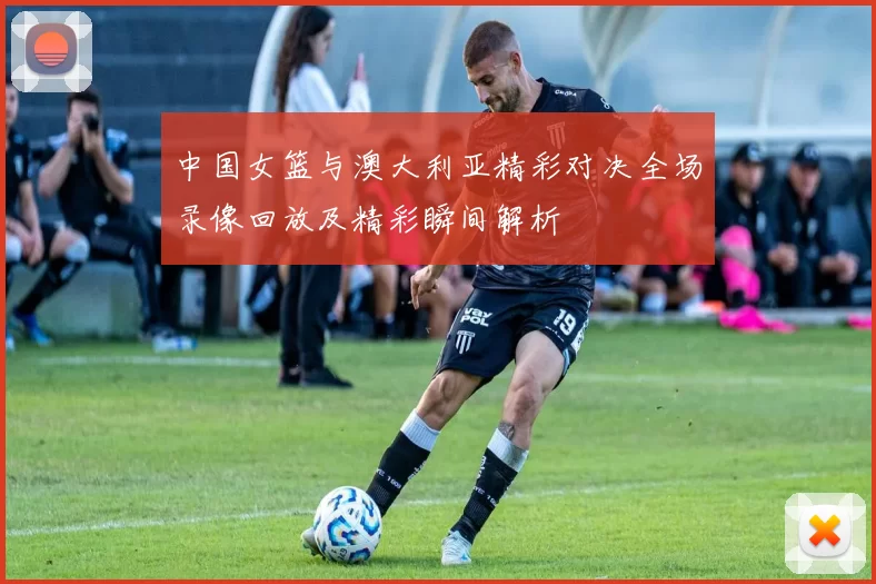中国女篮与澳大利亚精彩对决全场录像回放及精彩瞬间解析