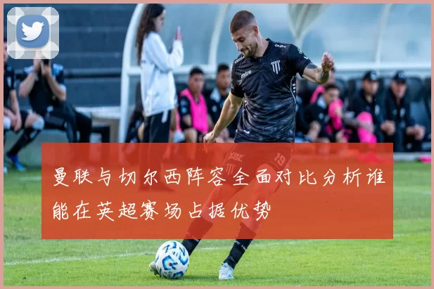 曼联与切尔西阵容全面对比分析谁能在英超赛场占据优势