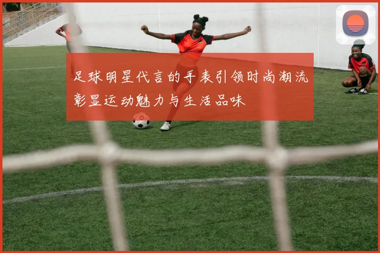 足球明星代言的手表引领时尚潮流彰显运动魅力与生活品味