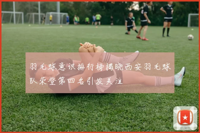 羽毛球意识排行榜揭晓西安羽毛球队荣登第四名引发关注