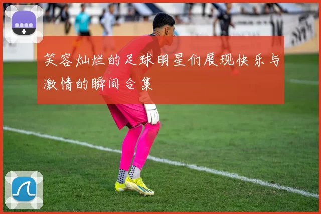 笑容灿烂的足球明星们展现快乐与激情的瞬间合集