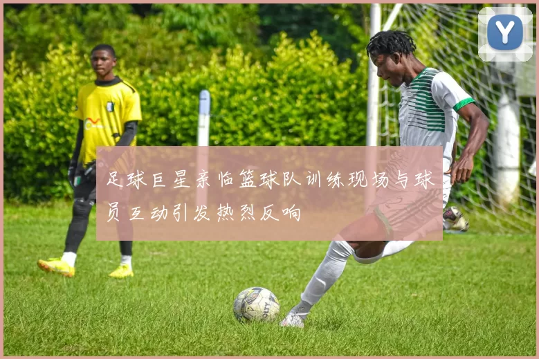 足球巨星亲临篮球队训练现场与球员互动引发热烈反响