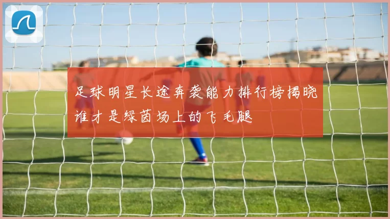 足球明星长途奔袭能力排行榜揭晓谁才是绿茵场上的飞毛腿