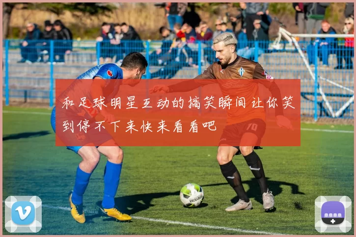 和足球明星互动的搞笑瞬间让你笑到停不下来快来看看吧