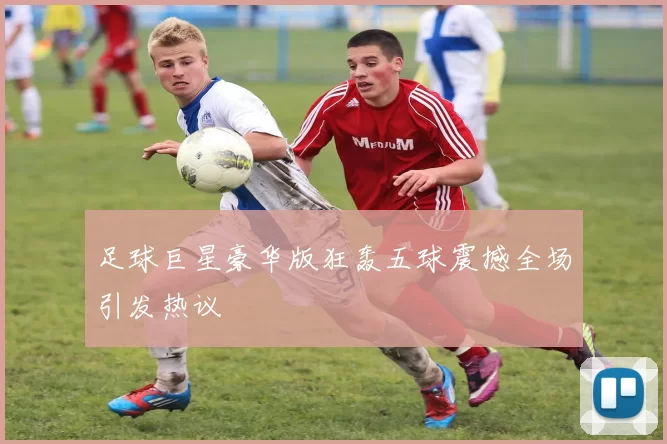 足球巨星豪华版狂轰五球震撼全场引发热议