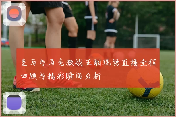 皇马与马竞激战正酣现场直播全程回顾与精彩瞬间分析