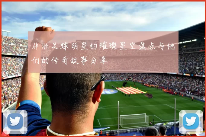 非洲足球明星的璀璨星空盘点与他们的传奇故事分享